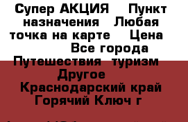 Супер АКЦИЯ! › Пункт назначения ­ Любая точка на карте! › Цена ­ 5 000 - Все города Путешествия, туризм » Другое   . Краснодарский край,Горячий Ключ г.